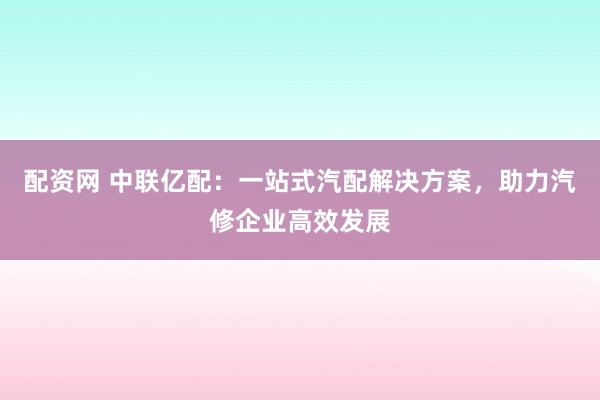 配资网 中联亿配：一站式汽配解决方案，助力汽修企业高效发展