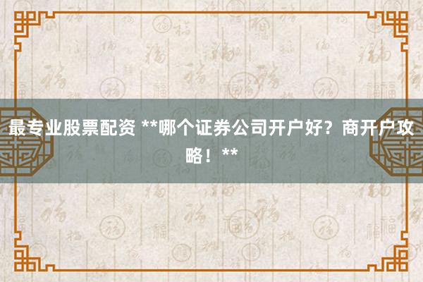 最专业股票配资 **哪个证券公司开户好？商开户攻略！**