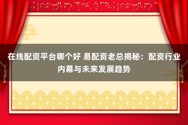 在线配资平台哪个好 易配资老总揭秘：配资行业内幕与未来发展趋势