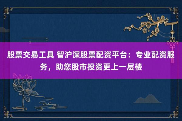 股票交易工具 智沪深股票配资平台：专业配资服务，助您股市投资更上一层楼