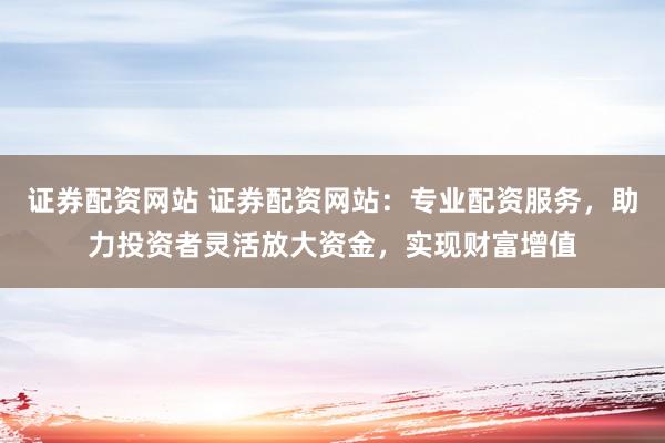 证券配资网站 证券配资网站：专业配资服务，助力投资者灵活放大资金，实现财富增值