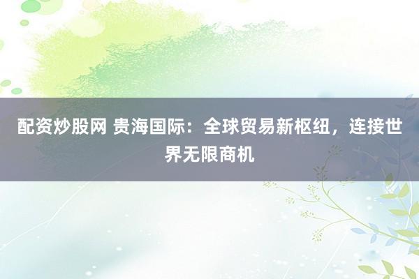 配资炒股网 贵海国际：全球贸易新枢纽，连接世界无限商机