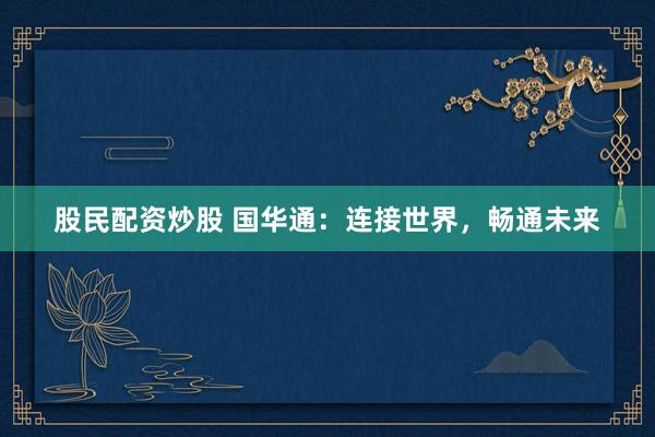 股民配资炒股 国华通：连接世界，畅通未来