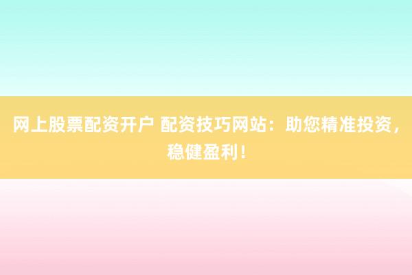 网上股票配资开户 配资技巧网站：助您精准投资，稳健盈利！