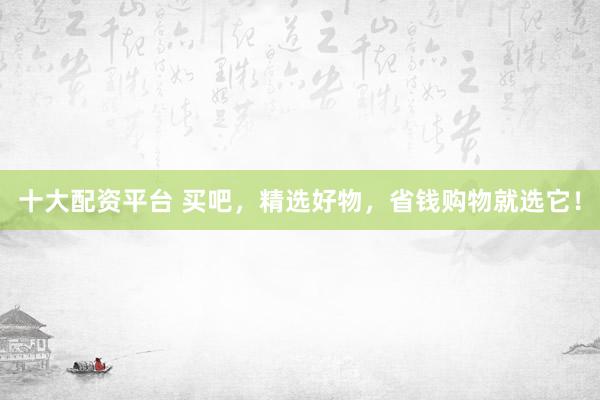 十大配资平台 买吧，精选好物，省钱购物就选它！