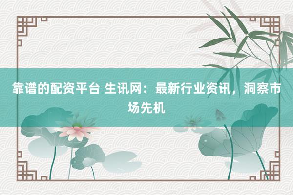 靠谱的配资平台 生讯网：最新行业资讯，洞察市场先机