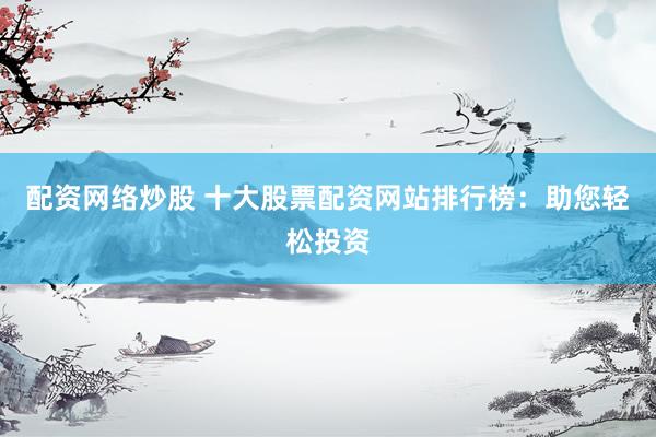配资网络炒股 十大股票配资网站排行榜：助您轻松投资