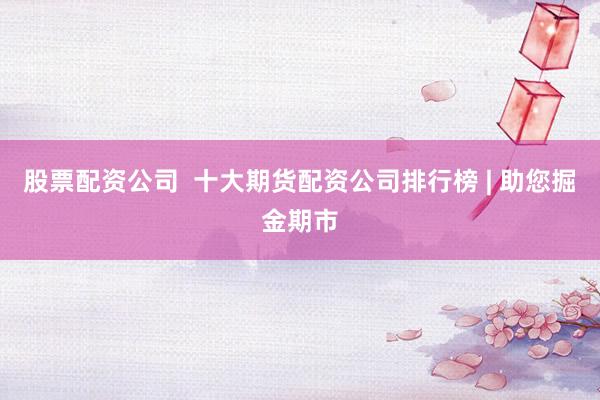 股票配资公司  十大期货配资公司排行榜 | 助您掘金期市