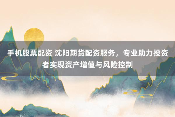 手机股票配资 沈阳期货配资服务，专业助力投资者实现资产增值与风险控制