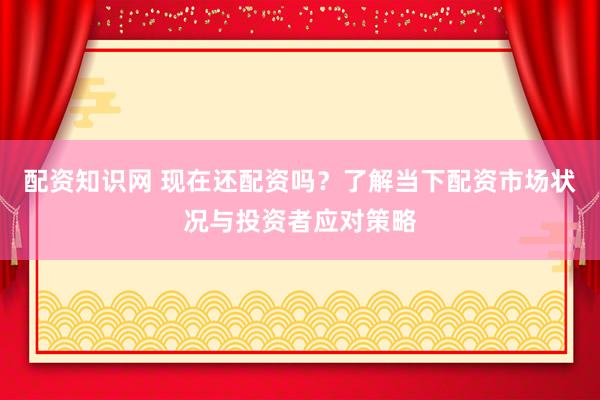 配资知识网 现在还配资吗？了解当下配资市场状况与投资者应对策略