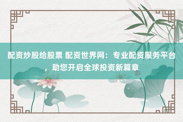 配资炒股给股票 配资世界网：专业配资服务平台，助您开启全球投资新篇章