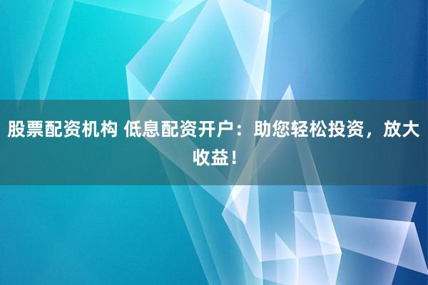 股票配资机构 低息配资开户：助您轻松投资，放大收益！