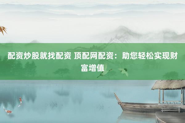 配资炒股就找配资 顶配网配资：助您轻松实现财富增值
