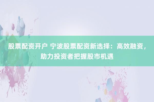 股票配资开户 宁波股票配资新选择：高效融资，助力投资者把握股市机遇