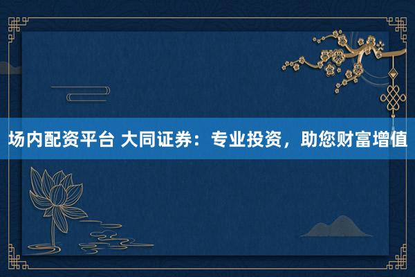 场内配资平台 大同证券：专业投资，助您财富增值