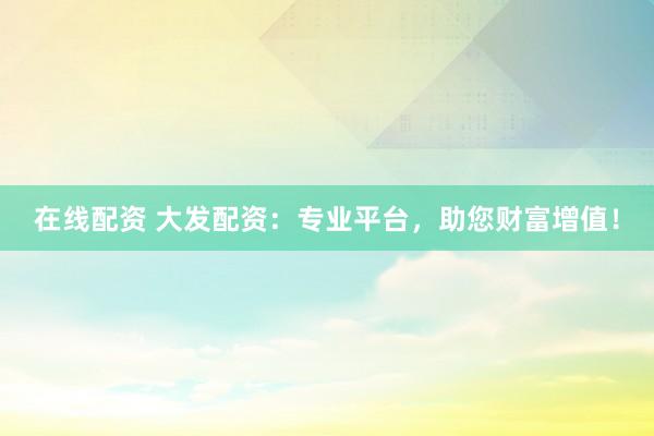 在线配资 大发配资：专业平台，助您财富增值！