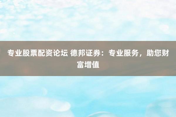 专业股票配资论坛 德邦证券：专业服务，助您财富增值
