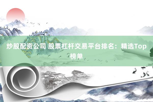 炒股配资公司 股票杠杆交易平台排名：精选Top榜单