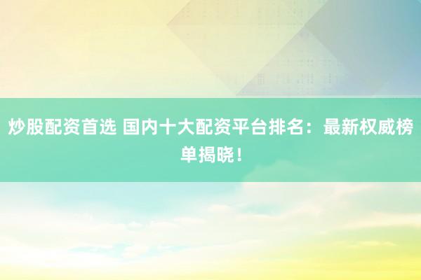 炒股配资首选 国内十大配资平台排名：最新权威榜单揭晓！