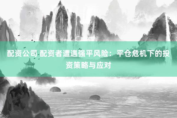 配资公司 配资者遭遇强平风险：平仓危机下的投资策略与应对