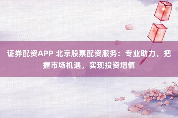证券配资APP 北京股票配资服务：专业助力，把握市场机遇，实现投资增值