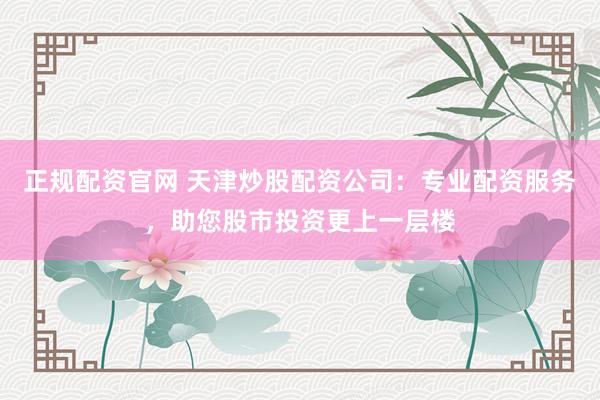 正规配资官网 天津炒股配资公司：专业配资服务，助您股市投资更上一层楼