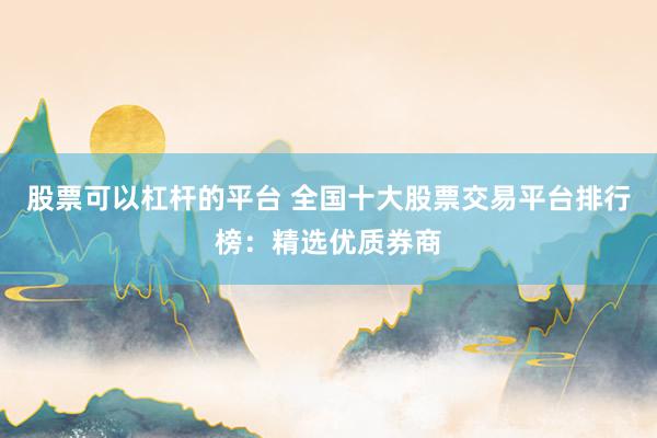 股票可以杠杆的平台 全国十大股票交易平台排行榜：精选优质券商