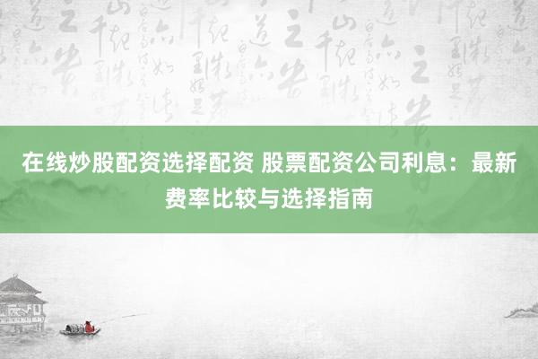 在线炒股配资选择配资 股票配资公司利息：最新费率比较与选择指南