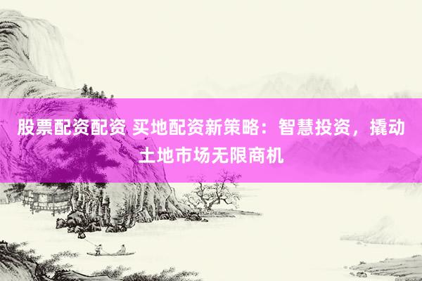 股票配资配资 买地配资新策略：智慧投资，撬动土地市场无限商机