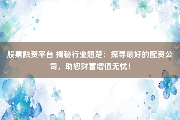 股票融资平台 揭秘行业翘楚：探寻最好的配资公司，助您财富增值无忧！