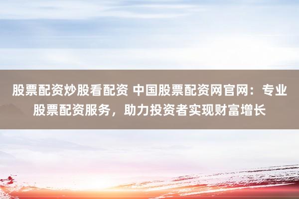 股票配资炒股看配资 中国股票配资网官网：专业股票配资服务，助力投资者实现财富增长