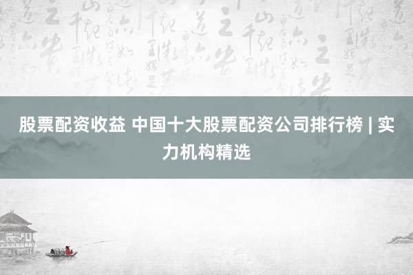 股票配资收益 中国十大股票配资公司排行榜 | 实力机构精选