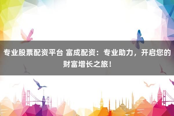 专业股票配资平台 富成配资：专业助力，开启您的财富增长之旅！