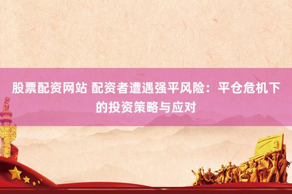 股票配资网站 配资者遭遇强平风险：平仓危机下的投资策略与应对