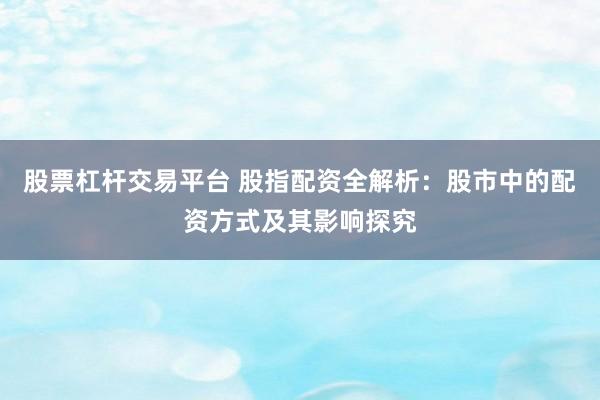 股票杠杆交易平台 股指配资全解析：股市中的配资方式及其影响探究