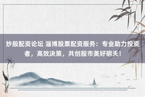 炒股配资论坛 淄博股票配资服务：专业助力投资者，高效决策，共创股市美好明天！