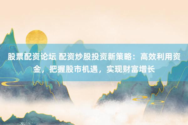 股票配资论坛 配资炒股投资新策略：高效利用资金，把握股市机遇，实现财富增长