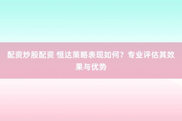 配资炒股配资 恒达策略表现如何？专业评估其效果与优势