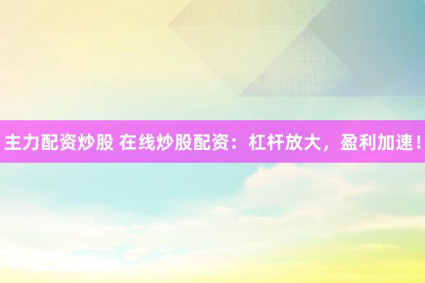 主力配资炒股 在线炒股配资：杠杆放大，盈利加速！
