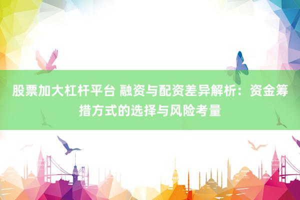 股票加大杠杆平台 融资与配资差异解析：资金筹措方式的选择与风险考量