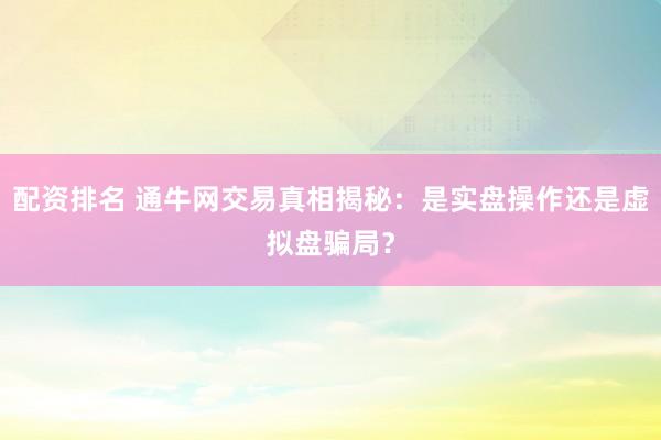 配资排名 通牛网交易真相揭秘：是实盘操作还是虚拟盘骗局？