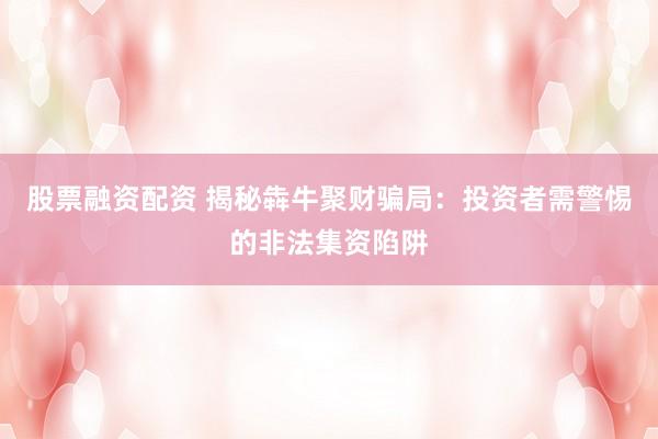 股票融资配资 揭秘犇牛聚财骗局：投资者需警惕的非法集资陷阱
