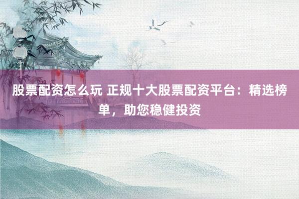 股票配资怎么玩 正规十大股票配资平台：精选榜单，助您稳健投资