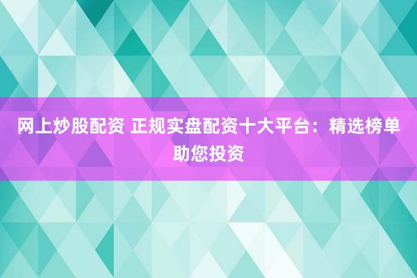 网上炒股配资 正规实盘配资十大平台：精选榜单助您投资