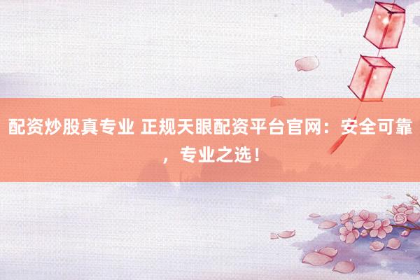 配资炒股真专业 正规天眼配资平台官网：安全可靠，专业之选！