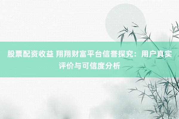 股票配资收益 翔翔财富平台信誉探究：用户真实评价与可信度分析
