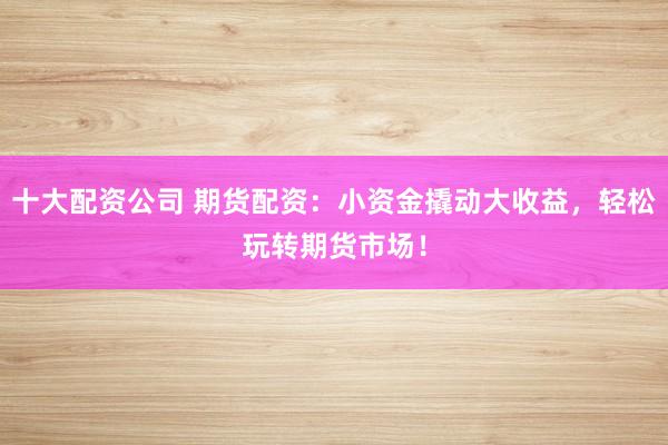 十大配资公司 期货配资：小资金撬动大收益，轻松玩转期货市场！