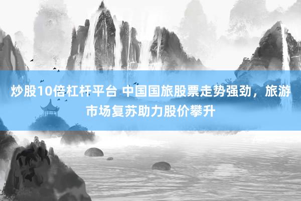 炒股10倍杠杆平台 中国国旅股票走势强劲，旅游市场复苏助力股价攀升