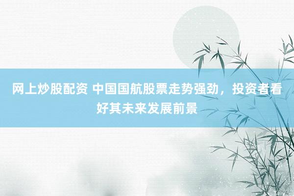 网上炒股配资 中国国航股票走势强劲，投资者看好其未来发展前景