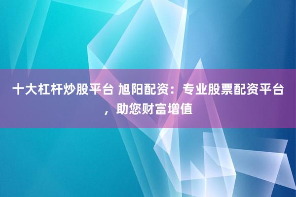 十大杠杆炒股平台 旭阳配资：专业股票配资平台，助您财富增值